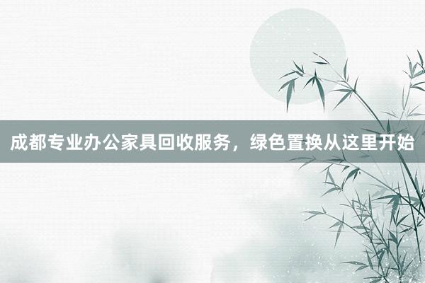 成都专业办公家具回收服务，绿色置换从这里开始