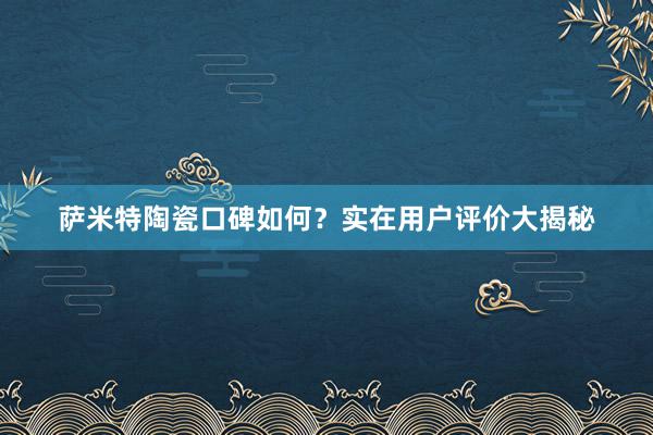 萨米特陶瓷口碑如何？实在用户评价大揭秘